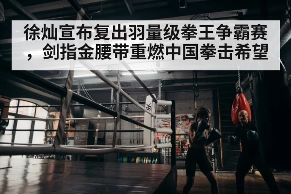 徐灿宣布复出羽量级拳王争霸赛，剑指金腰带重燃中国拳击希望