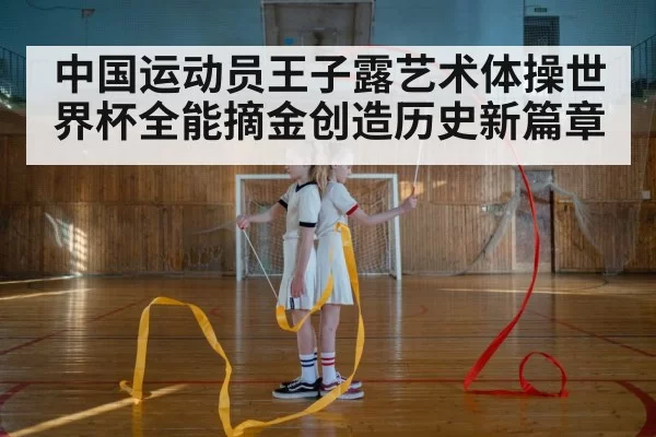 中国运动员王子露艺术体操世界杯全能摘金创造历史新篇章